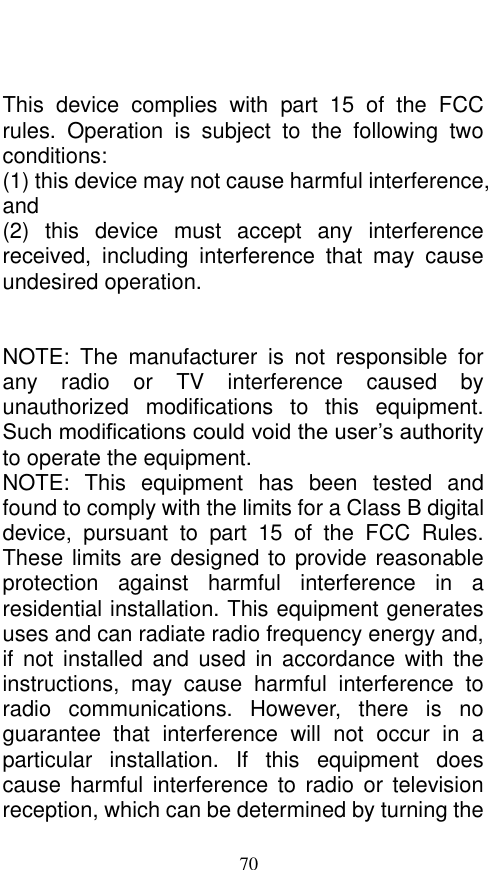  70   This  device  complies  with  part  15  of  the  FCC rules.  Operation  is  subject  to  the  following  two conditions: (1) this device may not cause harmful interference, and (2)  this  device  must  accept  any  interference received,  including  interference  that  may  cause undesired operation.   NOTE:  The  manufacturer  is  not  responsible  for any  radio  or  TV  interference  caused  by unauthorized  modifications  to  this  equipment. Such modifications could void the user’s authority to operate the equipment. NOTE:  This  equipment  has  been  tested  and found to comply with the limits for a Class B digital device,  pursuant  to  part  15  of  the  FCC  Rules. These limits are designed to provide reasonable protection  against  harmful  interference  in  a residential installation. This equipment generates uses and can radiate radio frequency energy and, if  not  installed  and used  in  accordance  with  the instructions,  may  cause  harmful  interference  to radio  communications.  However,  there  is  no guarantee  that  interference  will  not  occur  in  a particular  installation.  If  this  equipment  does cause  harmful  interference  to  radio  or  television reception, which can be determined by turning the 