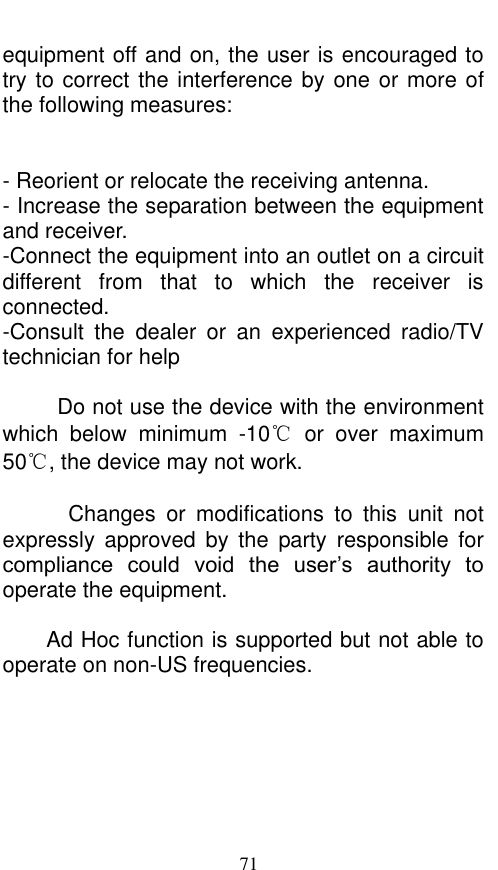  71 equipment off and on, the user is encouraged to try to correct the interference by one or more of the following measures:   - Reorient or relocate the receiving antenna. - Increase the separation between the equipment and receiver. -Connect the equipment into an outlet on a circuit different  from  that  to  which  the  receiver  is connected. -Consult  the  dealer  or  an  experienced  radio/TV technician for help            Do not use the device with the environment which  below  minimum  -10℃  or  over  maximum 50℃, the device may not work.              Changes  or  modifications  to  this  unit  not expressly  approved  by  the  party  responsible  for compliance  could  void  the  user’s  authority  to operate the equipment.  Ad Hoc function is supported but not able to operate on non-US frequencies.         