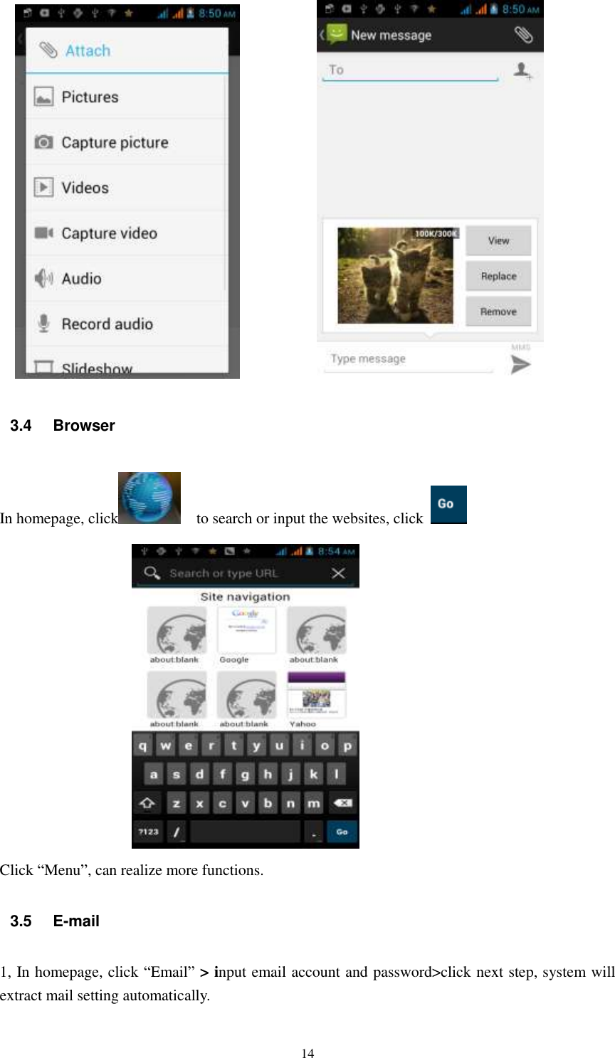   14                                      3.4  Browser In homepage, click     to search or input the websites, click    Click “Menu”, can realize more functions. 3.5  E-mail 1, In homepage, click “Email” &gt; input email account and password&gt;click next step, system will extract mail setting automatically.  