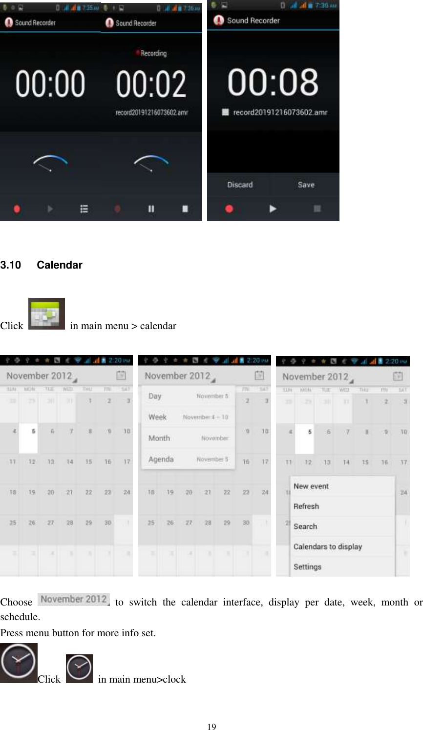   19     3.10  Calendar Click    in main menu &gt; calendar        Choose    to  switch  the  calendar  interface,  display  per  date,  week,  month  or schedule. Press menu button for more info set. Click    in main menu&gt;clock 
