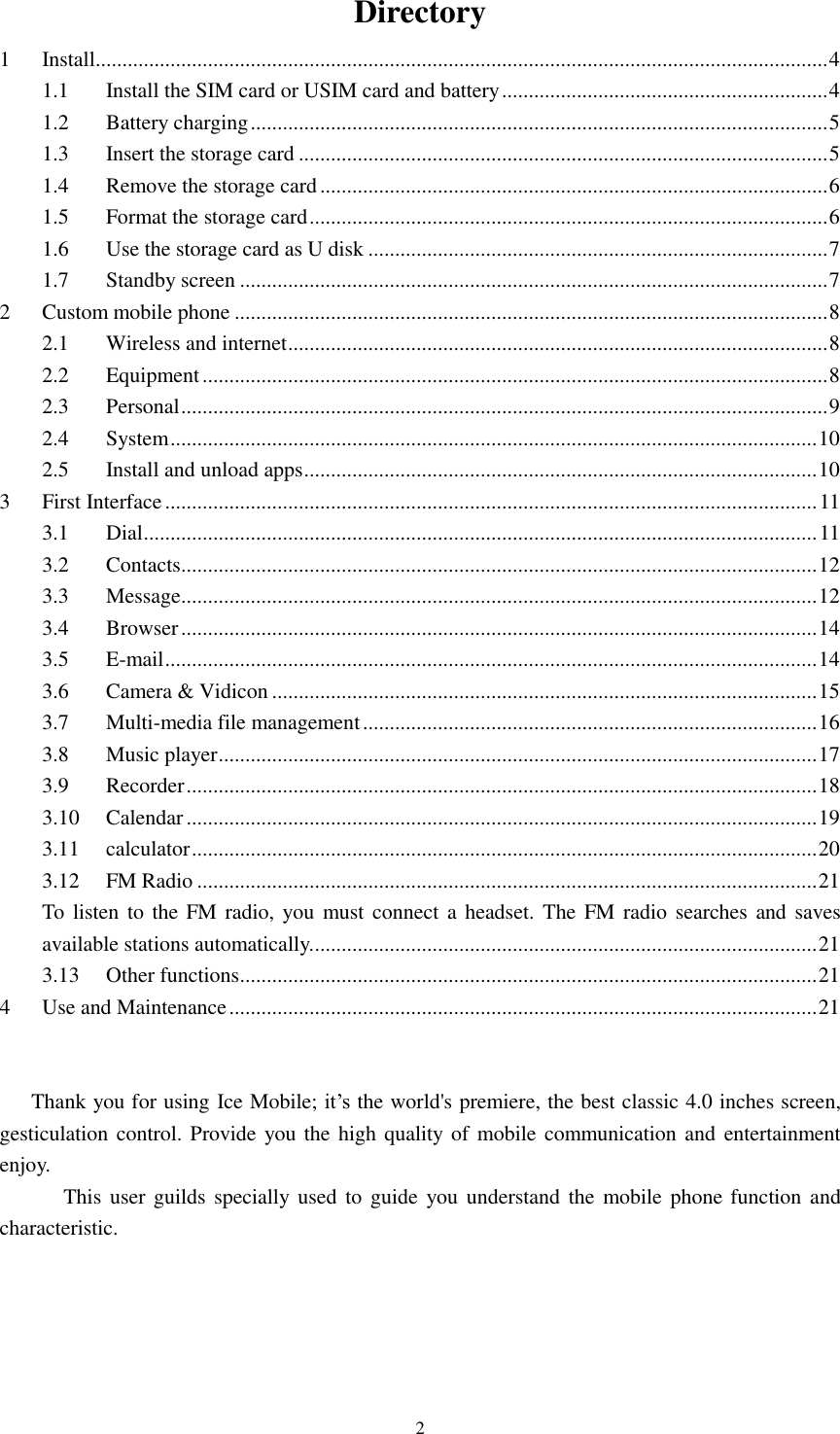   2 Directory 1 Install......................................................................................................................................... 4 1.1 Install the SIM card or USIM card and battery ............................................................. 4 1.2 Battery charging ............................................................................................................ 5 1.3 Insert the storage card ................................................................................................... 5 1.4 Remove the storage card ............................................................................................... 6 1.5 Format the storage card ................................................................................................. 6 1.6 Use the storage card as U disk ...................................................................................... 7 1.7 Standby screen .............................................................................................................. 7 2 Custom mobile phone ............................................................................................................... 8 2.1 Wireless and internet ..................................................................................................... 8 2.2 Equipment ..................................................................................................................... 8 2.3 Personal ......................................................................................................................... 9 2.4 System ......................................................................................................................... 10 2.5 Install and unload apps ................................................................................................ 10 3 First Interface .......................................................................................................................... 11 3.1 Dial .............................................................................................................................. 11 3.2 Contacts ....................................................................................................................... 12 3.3 Message ....................................................................................................................... 12 3.4 Browser ....................................................................................................................... 14 3.5 E-mail .......................................................................................................................... 14 3.6 Camera &amp; Vidicon ...................................................................................................... 15 3.7 Multi-media file management ..................................................................................... 16 3.8 Music player ................................................................................................................ 17 3.9 Recorder ...................................................................................................................... 18 3.10 Calendar ...................................................................................................................... 19 3.11 calculator ..................................................................................................................... 20 3.12 FM Radio .................................................................................................................... 21 To listen to the FM radio, you must connect a headset. The FM radio searches and saves available stations automatically. .............................................................................................. 21 3.13 Other functions ............................................................................................................ 21 4 Use and Maintenance .............................................................................................................. 21  Thank you for using Ice Mobile; it’s the world&apos;s premiere, the best classic 4.0 inches screen, gesticulation control. Provide you the high quality of mobile communication and  entertainment enjoy.         This user guilds specially  used to guide you understand  the  mobile phone function and characteristic.     