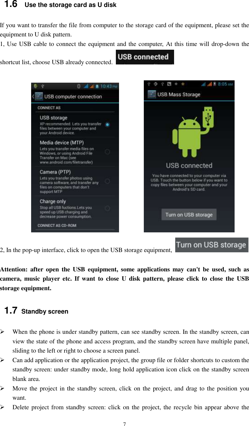   7 1.6   Use the storage card as U disk If you want to transfer the file from computer to the storage card of the equipment, please set the equipment to U disk pattern.   1, Use USB cable to connect the equipment and the computer, At this time will drop-down the shortcut list, choose USB already connected.                           2, In the pop-up interface, click to open the USB storage equipment,    Attention:  after  open  the  USB  equipment,  some  applications  may  can&apos;t  be  used,  such  as camera,  music  player  etc.  If  want  to  close  U  disk  pattern,  please  click  to  close  the  USB storage equipment. 1.7 Standby screen  When the phone is under standby pattern, can see standby screen. In the standby screen, can view the state of the phone and access program, and the standby screen have multiple panel, sliding to the left or right to choose a screen panel.  Can add application or the application project, the group file or folder shortcuts to custom the standby screen: under standby mode, long hold application icon click on the standby screen blank area.  Move the project in the standby screen, click on  the project, and drag to the position you want.    Delete project from standby screen: click on  the  project, the recycle bin appear  above the 