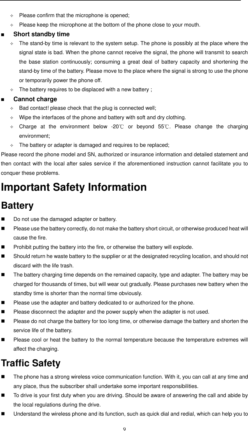  9   Please confirm that the microphone is opened;  Please keep the microphone at the bottom of the phone close to your mouth.    Short standby time                                                                       The stand-by time is relevant to the system setup. The phone is possibly at the place where the signal state is bad. When the phone cannot receive the signal, the phone will transmit to search the base  station continuously;  consuming a  great deal  of  battery capacity and  shortening  the stand-by time of the battery. Please move to the place where the signal is strong to use the phone or temporarily power the phone off.   The battery requires to be displaced with a new battery ;  Cannot charge                                                                      Bad contact! please check that the plug is connected well;  Wipe the interfaces of the phone and battery with soft and dry clothing.  Charge  at  the  environment  below  -20   or  beyond  55 .  Please  change  the  charging environment;  The battery or adapter is damaged and requires to be replaced; Please record the phone model and SN, authorized or insurance information and detailed statement and then contact with the local after sales service if the aforementioned instruction cannot facilitate you to conquer these problems. Important Safety Information  Battery                                                                              Do not use the damaged adapter or battery.   Please use the battery correctly, do not make the battery short circuit, or otherwise produced heat will cause the fire.   Prohibit putting the battery into the fire, or otherwise the battery will explode.   Should return he waste battery to the supplier or at the designated recycling location, and should not discard with the life trash.     The battery charging time depends on the remained capacity, type and adapter. The battery may be charged for thousands of times, but will wear out gradually. Please purchases new battery when the standby time is shorter than the normal time obviously.     Please use the adapter and battery dedicated to or authorized for the phone.   Please disconnect the adapter and the power supply when the adapter is not used.   Please do not charge the battery for too long time, or otherwise damage the battery and shorten the service life of the battery.    Please cool or heat the battery to the normal temperature because the temperature extremes will affect the charging. Traffic Safety                                                                       The phone has a strong wireless voice communication function. With it, you can call at any time and any place, thus the subscriber shall undertake some important responsibilities.    To drive is your first duty when you are driving. Should be aware of answering the call and abide by the local regulations during the drive.   Understand the wireless phone and its function, such as quick dial and redial, which can help you to 