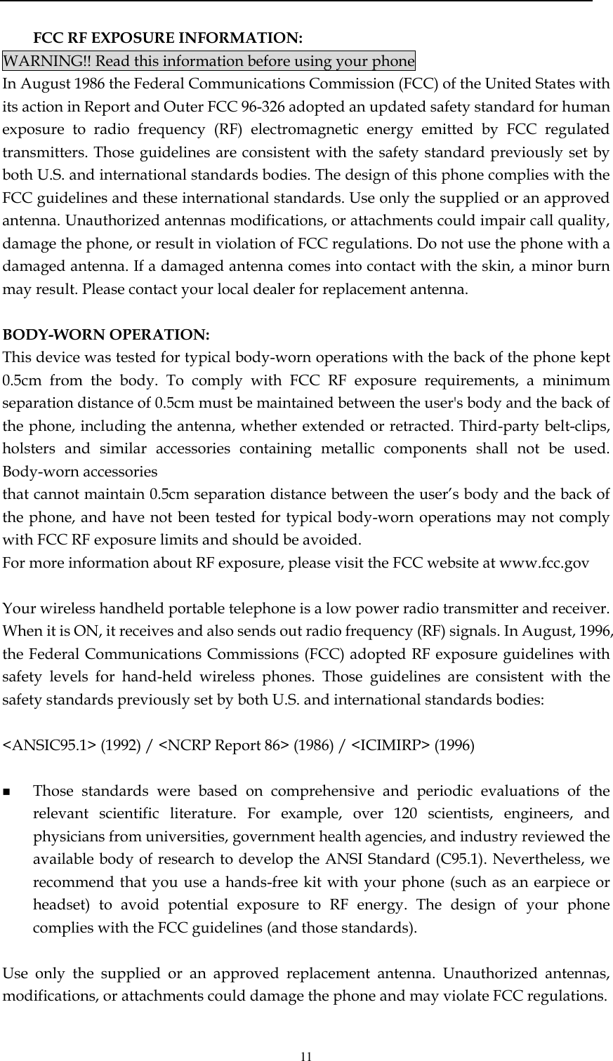  11  FCC RF EXPOSURE INFORMATION: WARNING!! Read this information before using your phone In August 1986 the Federal Communications Commission (FCC) of the United States with its action in Report and Outer FCC 96-326 adopted an updated safety standard for human exposure  to  radio  frequency  (RF)  electromagnetic  energy  emitted  by  FCC  regulated transmitters. Those guidelines are consistent with the safety standard previously set by both U.S. and international standards bodies. The design of this phone complies with the FCC guidelines and these international standards. Use only the supplied or an approved antenna. Unauthorized antennas modifications, or attachments could impair call quality, damage the phone, or result in violation of FCC regulations. Do not use the phone with a damaged antenna. If a damaged antenna comes into contact with the skin, a minor burn may result. Please contact your local dealer for replacement antenna.  BODY-WORN OPERATION: This device was tested for typical body-worn operations with the back of the phone kept 0.5cm  from  the  body.  To  comply  with  FCC  RF  exposure  requirements,  a  minimum separation distance of 0.5cm must be maintained between the user&apos;s body and the back of the phone, including the antenna, whether extended or retracted. Third-party belt-clips, holsters  and  similar  accessories  containing  metallic  components  shall  not  be  used. Body-worn accessories that cannot maintain 0.5cm separation distance between the user’s body and the back of the phone, and have not been tested for typical body-worn operations may not comply with FCC RF exposure limits and should be avoided. For more information about RF exposure, please visit the FCC website at www.fcc.gov  Your wireless handheld portable telephone is a low power radio transmitter and receiver. When it is ON, it receives and also sends out radio frequency (RF) signals. In August, 1996, the Federal Communications Commissions (FCC) adopted RF exposure guidelines with safety  levels  for  hand-held  wireless  phones.  Those  guidelines  are  consistent  with  the safety standards previously set by both U.S. and international standards bodies:  &lt;ANSIC95.1&gt; (1992) / &lt;NCRP Report 86&gt; (1986) / &lt;ICIMIRP&gt; (1996)   Those  standards  were  based  on  comprehensive  and  periodic  evaluations  of  the relevant  scientific  literature.  For  example,  over  120  scientists,  engineers,  and physicians from universities, government health agencies, and industry reviewed the available body of research to develop the ANSI Standard (C95.1). Nevertheless, we recommend that  you use a hands-free kit with  your  phone (such as  an earpiece or headset)  to  avoid  potential  exposure  to  RF  energy.  The  design  of  your  phone complies with the FCC guidelines (and those standards).  Use  only  the  supplied  or  an  approved  replacement  antenna.  Unauthorized  antennas, modifications, or attachments could damage the phone and may violate FCC regulations.   