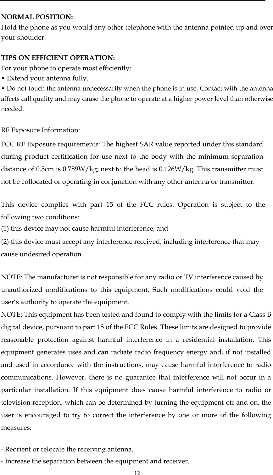  12  NORMAL POSITION:  Hold the phone as you would any other telephone with the antenna pointed up and over your shoulder.  TIPS ON EFFICIENT OPERATION:  For your phone to operate most efficiently: • Extend your antenna fully. • Do not touch the antenna unnecessarily when the phone is in use. Contact with the antenna affects call quality and may cause the phone to operate at a higher power level than otherwise needed.  RF Exposure Information: FCC RF Exposure requirements: The highest SAR value reported under this standard during  product certification  for  use  next  to  the body  with  the  minimum  separation distance of 0.5cm is 0.789W/kg; next to the head is 0.126W/kg. This transmitter must not be collocated or operating in conjunction with any other antenna or transmitter.   This  device  complies  with  part  15  of  the  FCC  rules.  Operation  is  subject  to  the following two conditions: (1) this device may not cause harmful interference, and (2) this device must accept any interference received, including interference that may cause undesired operation.   NOTE: The manufacturer is not responsible for any radio or TV interference caused by unauthorized  modifications  to  this  equipment.  Such  modifications  could  void  the user’s authority to operate the equipment. NOTE: This equipment has been tested and found to comply with the limits for a Class B digital device, pursuant to part 15 of the FCC Rules. These limits are designed to provide reasonable  protection  against  harmful  interference  in  a  residential  installation.  This equipment generates uses and can radiate  radio  frequency  energy and,  if not installed and used  in accordance with  the instructions, may cause  harmful interference to radio communications.  However,  there  is  no  guarantee  that  interference  will  not  occur  in  a particular  installation.  If  this  equipment  does  cause  harmful  interference  to  radio  or television reception, which can be determined by turning the equipment off and on, the user  is  encouraged  to  try  to  correct  the  interference  by  one  or  more  of  the  following measures:   - Reorient or relocate the receiving antenna. - Increase the separation between the equipment and receiver. 