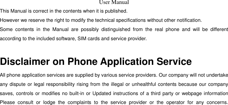  User Manual  This Manual is correct in the contents when it is published.  However we reserve the right to modify the technical specifications without other notification.  Some  contents  in  the  Manual  are  possibly  distinguished  from  the  real  phone  and  will  be  different according to the included software, SIM cards and service provider.   Disclaimer on Phone Application Service All phone application services are supplied by various service providers. Our company will not undertake any dispute or legal responsibility rising from the illegal or unhealthful contents because our company saves, controls or modifies no built-in or Updated instructions of a third party or  webpage information Please  consult  or  lodge  the  complaints  to  the  service  provider  or  the  operator  for  any  concerns.