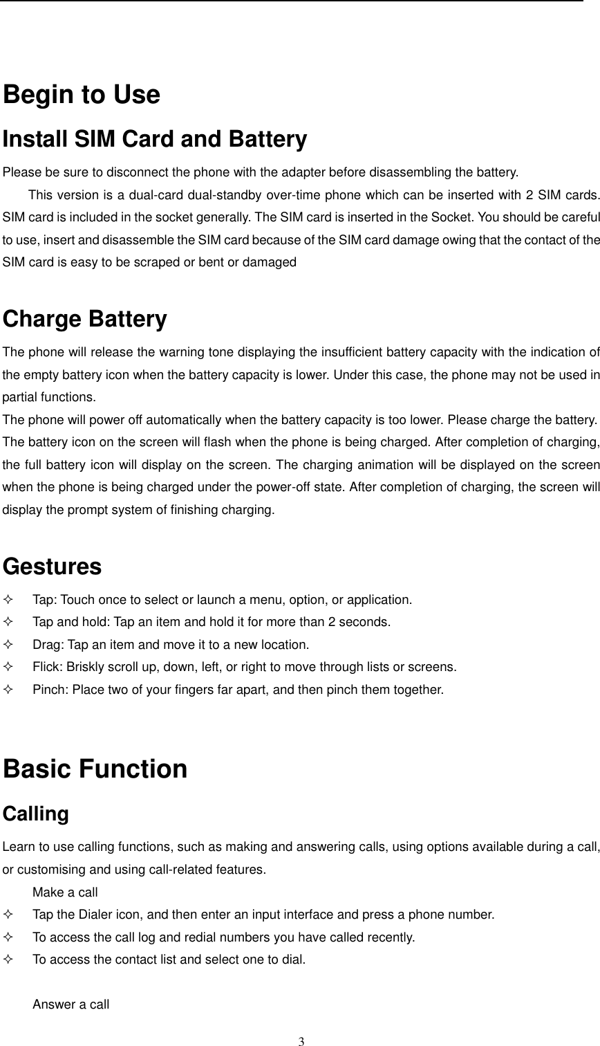  3   Begin to Use  Install SIM Card and Battery  Please be sure to disconnect the phone with the adapter before disassembling the battery. This version is a dual-card dual-standby over-time phone which can be inserted with 2 SIM cards. SIM card is included in the socket generally. The SIM card is inserted in the Socket. You should be careful to use, insert and disassemble the SIM card because of the SIM card damage owing that the contact of the SIM card is easy to be scraped or bent or damaged    Charge Battery  The phone will release the warning tone displaying the insufficient battery capacity with the indication of the empty battery icon when the battery capacity is lower. Under this case, the phone may not be used in partial functions.  The phone will power off automatically when the battery capacity is too lower. Please charge the battery.   The battery icon on the screen will flash when the phone is being charged. After completion of charging, the full battery icon will display on the screen. The charging animation will be displayed on the screen when the phone is being charged under the power-off state. After completion of charging, the screen will display the prompt system of finishing charging.   Gestures   Tap: Touch once to select or launch a menu, option, or application.   Tap and hold: Tap an item and hold it for more than 2 seconds.   Drag: Tap an item and move it to a new location.   Flick: Briskly scroll up, down, left, or right to move through lists or screens.   Pinch: Place two of your fingers far apart, and then pinch them together.   Basic Function Calling Learn to use calling functions, such as making and answering calls, using options available during a call, or customising and using call-related features. Make a call   Tap the Dialer icon, and then enter an input interface and press a phone number.   To access the call log and redial numbers you have called recently.   To access the contact list and select one to dial.  Answer a call 