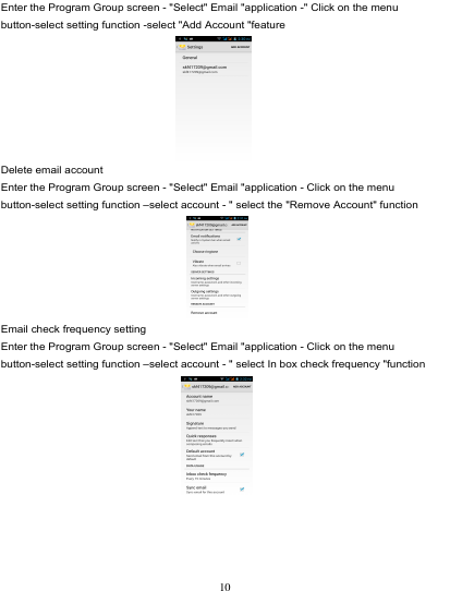                                                                           Enter the Program Group screen - &quot;Select&quot; Email &quot;application -&quot; Click on the menu button-select setting function -select &quot;Add Account &quot;feature  Delete email account Enter the Program Group screen - &quot;Select&quot; Email &quot;application - Click on the menu button-select setting function –select account - &quot; select the &quot;Remove Account&quot; function  Email check frequency setting Enter the Program Group screen - &quot;Select&quot; Email &quot;application - Click on the menu button-select setting function –select account - &quot; select In box check frequency &quot;function   10