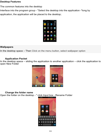                                                                           Desktop Features The common features into the desktop Interface into the program group - &quot;Select the desktop into the application -&quot;long by application, the application will be placed to the desktop;    Wallpapers In the desktop space – Then Click on the menu button, select wallpaper option      Application Packet In the desktop space – sliding the application to another application – click the application to open New Folder              Change the folder name Open the folder on the desktop - &quot; click Input box - Rename Folder   11