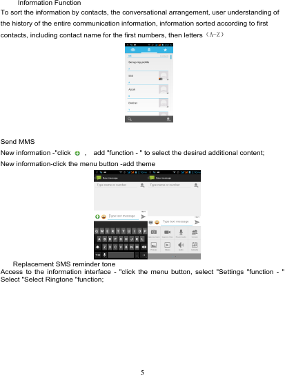                                                                                Information Function To sort the information by contacts, the conversational arrangement, user understanding of the history of the entire communication information, information sorted according to first contacts, including contact name for the first numbers, then letters（A-Z）   Send MMS New information -&quot;click   ,  add &quot;function - &quot; to select the desired additional content; New information-click the menu button -add theme      Replacement SMS reminder tone Access to the information interface -  &quot;click the menu button, select &quot;Settings &quot;function -  &quot; Select &quot;Select Ringtone &quot;function; 5