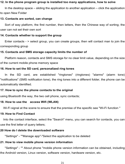                                                                           12. In the phone program group is installed too many applications, how to solve    In the desktop space – sliding the application to another application – click the application to open New Folder 13. Contacts are sorted, can change    Sort of way platform, the first number, then letters, then the Chinese way of sorting; the user can not set their own sort 14. Contacts whether to support the group Enter contacts - &gt; select group, you can create groups, then will contact man to join the corresponding group   15. Contacts and SMS storage capacity limits the number of    Platform reason, contacts and SMS storage for no clear limit value, depending on the size of the current mobile phone memory space 16. How to set the SD card, personalized ring tones    In the SD card, are established &quot;ringtones&quot; (ringtones) &quot;alarms&quot; (alarm tone) &quot;notifications&quot; (SMS notification tone), the ring tones into a different folder, the phone can be automatically identified. 17. How to sync the phone contacts to the original   using Bluetooth the way, the two cell phone, sync contacts; 18. How to use the    access Wifi (WLAN)   Wi-Fi signal at the scene to ensure that the premise of the specific see &quot;Wi-Fi function &quot; 19. How to Find Contact   Into the contact interface, select the &quot;Search&quot; menu, you can search for contacts, you can use the first letter of query letters; 20 How do I delete the downloaded software    &quot;Settings&quot; - &quot;&quot;Manage app&quot;-&quot;Select the application to be deleted 21. How to view mobile phone version information    &quot;Settings&quot; - &quot;&quot; About phone &quot;mobile phone version information can be obtained, including the Android version, Linux version, software version, hardware version, etc. 21