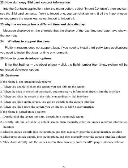                                                                          22. How do I copy SIM card contact information Into the Contacts application, click the menu button, select &quot;Import Contacts&quot;, then you can see the SIM card contacts, if only to import one, you can click an item. If all the import needs to long press the menu key, select Import to import all. 23 why the message has a different time and date display   Message displayed on the principle that the display of the day time and date have shown that non-day 24.    Whether to support the Java     Platform reason, does not support Java, if you need to install third-party Java applications, you need to install the Java runtime environment. 25. How to open developer options    Enter the Settings -- the About phone -- click the Build number four times, system will be generated developer options 26. Gestures If the phone is not turned unlock pattern: 1. When you double-click on the screen, you can light up the screen 2. When the slide to the left of the screen, you can receive information directly into the interface 3. When you slide the screen to the right, you go directly dial interface 4. When you slide up the screen, you can go directly to the camera interface 5. When you slide down the screen, you go directly to MP3 player interface If the phone is turned unlock pattern: 1. Double-click the screen lights up, directly into the unlock screen 2. Directly into the left slide to unlock screen, then manually enter the unlock received information interface 3. Slide to unlock directly into the interface, and then manually enter the dialing interface solution 4. Slide up to unlock directly into the interface, and then manually enter the camera interface solution 5. Slide down directly into the unlock screen, then manually enter the MP3 player interface solution  22