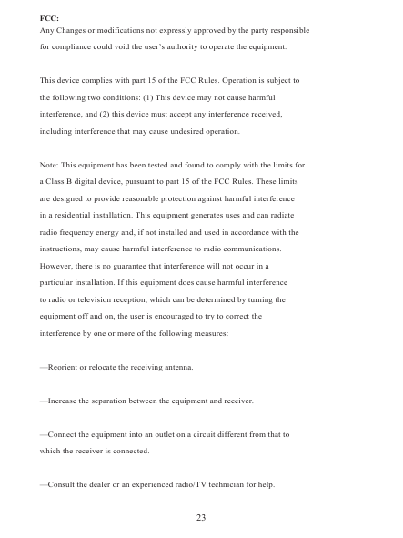 FCC:Any Changes or modifications not expressly approved by the party responsiblefor compliance could void the user’s authority to operate the equipment. This device complies with part 15 of the FCC Rules. Operation is subject tothe following two conditions: (1) This device may not cause harmfulinterference, and (2) this device must accept any interference received,including interference that may cause undesired operation.  Note: This equipment has been tested and found to comply with the limits fora Class B digital device, pursuant to part 15 of the FCC Rules. These limitsare designed to provide reasonable protection against harmful interferencein a residential installation. This equipment generates uses and can radiateradio frequency energy and, if not installed and used in accordance with theinstructions, may cause harmful interference to radio communications.However, there is no guarantee that interference will not occur in aparticular installation. If this equipment does cause harmful interferenceto radio or television reception, which can be determined by turning theequipment off and on, the user is encouraged to try to correct theinterference by one or more of the following measures:  —Reorient or relocate the receiving antenna.  —Increase the separation between the equipment and receiver.  —Connect the equipment into an outlet on a circuit different from that towhich the receiver is connected.  —Consult the dealer or an experienced radio/TV technician for help.23
