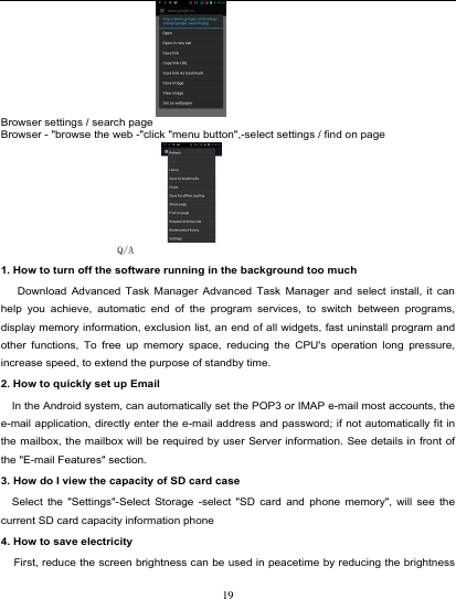                                                                            Browser settings / search page Browser - &quot;browse the web -&quot;click &quot;menu button&quot;,-select settings / find on page  Q/A 1. How to turn off the software running in the background too much    Download Advanced Task Manager Advanced Task Manager and select install, it can help you achieve, automatic end of the program services, to switch between programs, display memory information, exclusion list, an end of all widgets, fast uninstall program and other functions, To free up memory space, reducing the CPU&apos;s operation long pressure, increase speed, to extend the purpose of standby time. 2. How to quickly set up Email   In the Android system, can automatically set the POP3 or IMAP e-mail most accounts, the e-mail application, directly enter the e-mail address and password; if not automatically fit in the mailbox, the mailbox will be required by user Server information. See details in front of the &quot;E-mail Features&quot; section. 3. How do I view the capacity of SD card case   Select the &quot;Settings&quot;-Select Storage -select &quot;SD card and phone memory&quot;, will see the current SD card capacity information phone 4. How to save electricity   First, reduce the screen brightness can be used in peacetime by reducing the brightness 19