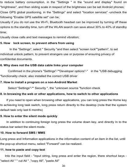                                                                           to reduce battery consumption, in the &quot;Settings &quot; in the &quot;sound and display&quot; found on &quot;brightness&quot;, and then sliding scale in respect of the brightness can be set Android phones; Close GPS global positioning, in the &quot;Settings&quot; and select &quot;location services&quot;  -uncheck the following &quot;Enable GPS satellite set&quot; can be; Usually if you do not use the Wi-Fi, Bluetooth headset can be improved by turning off these options to the standby time, turn off the WLAN search can save about 30% to 40% of standby time; Usually close calls and text messages to remind vibration; 5. How    lock screen, to prevent others from using In the &quot;Settings&quot;, select &quot; Security &quot;and then select &quot;screen lock&quot;&quot;pattern&quot;, to set individual unlock pattern, to prevent strangers use or purpose of ensuring privacy of confidential documents. 6. Why does not the USB data cable links your computer Confirmed in the phone&apos;s &quot;Settings&quot;-&quot;&quot;Developer options&quot;-&quot;    in the &quot;USB debugging &quot;functionality check; also installed the correct USB driver 7. How to install a program on a non-Android Market      Select &quot;Settings&quot;-&quot;&quot; Security &quot;, the &quot;unknown source &quot;function check 8. In browsing the web or other applications, how to switch to other applications     If you need to open when browsing other applications, you can long press the Home key to achieving long task switch, long press return directly to the desktop (note that the system default task only last 6 months) 9. How to enter the silent mode quickly     In addition to continuing foreign long press the volume down key, and directly In to the status bar select the silent mode. 10. How to forward SMS / MMS Long press and Information applications in the information content of an item in the list, until the pop-up shortcut menu, select &quot;Forward&quot; can be realized. 11. how to paste and copy text    Into the input field - &quot;input string, long press and enter the region, there shortcut keys - &quot;select All &quot; &quot; cut All &quot; ,&quot;copy All&quot;, &quot;paste All&quot; 20