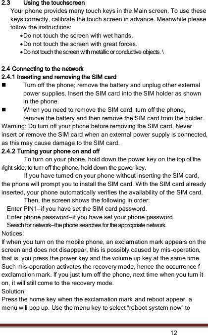   12  2.3 Using the touchscreen Your phone provides many touch keys in the Main screen. To use these keys correctly, calibrate the touch screen in advance. Meanwhile please follow the instructions:  Do not touch the screen with wet hands.  Do not touch the screen with great forces.    Do not touch the screen with metallic or conductive objects. \  2.4 Connecting to the network 2.4.1 Inserting and removing the SIM card  Turn off the phone; remove the battery and unplug other external power supplies. Insert the SIM card into the SIM holder as shown in the phone.  When you need to remove the SIM card, turn off the phone, remove the battery and then remove the SIM card from the holder. Warning: Do turn off your phone before removing the SIM card. Never insert or remove the SIM card when an external power supply is connected, as this may cause damage to the SIM card. 2.4.2 Turning your phone on and off To turn on your phone, hold down the power key on the top of the right side; to turn off the phone, hold down the power key. If you have turned on your phone without inserting the SIM card, the phone will prompt you to install the SIM card. With the SIM card already inserted, your phone automatically verifies the availability of the SIM card. Then, the screen shows the following in order: Enter PIN1—if you have set the SIM card password. Enter phone password—if you have set your phone password. Search for network—the phone searches for the appropriate network. Notices: If when you turn on the mobile phone, an exclamation mark appears on the screen and does not disappear, this is possibly caused by mis-operation, that is, you press the power key and the volume up key at the same time. Such mis-operation activates the recovery mode, hence the occurrence f exclamation mark. If you just turn off the phone, next time when you turn it on, it will still come to the recovery mode. Solution: Press the home key when the exclamation mark and reboot appear, a menu will pop up. Use the menu key to select “reboot system now” to 