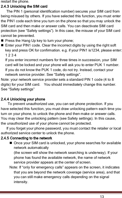   13  restart the phone. 2.4.3 Unlocking the SIM card       The PIN 1 (personal identification number) secures your SIM card from being misused by others. If you have selected this function, you must enter the PIN1 code each time you turn on the phone so that you may unlock the SIM card and then make or answer calls. You can deactivate SIM card protection (see “Safety settings”). In this case, the misuse of your SIM card cannot be prevented.  Press the Hang Up key to turn your phone;  Enter your PIN1 code. Clear the incorrect digits by using the right soft key and press OK for confirmation. e.g. if your PIN1 is1234, please enter: 1 2 3 4   If you enter incorrect numbers for three times in succession, your SIM card will be locked and your phone will ask you to enter PUK 1 number. If you do not know the PUK 1 code, do not try. Instead, contact your network service provider. See “Safety settings”.   Note: your network service provider sets a standard PIN 1 code (4 to 8 digits) for your SIM card.    You should immediately change this number. See “Safety settings”  2.4.4 Unlocking your phone To prevent unauthorized use, you can set phone protection. If you have selected this function, you must draw unlocking pattern each time you turn on your phone, to unlock the phone and then make or answer calls. You may clear the unlocking pattern (see Safety settings). In this cause, the unauthorized use of your phone cannot be protected.       If you forget your phone password, you must contact the retailer or local authorized service center to unlock the phone. 2.4.5 Connecting to the network  Once your SIM card is unlocked, your phone searches for available network automatically (the screen will show the network searching is underway). If your phone has found the available network, the name of network service provider appears at the center of screen.     Note: If “only for emergency calls” appears on the screen, it indicates that you are beyond the network coverage (service area), and that you can still make emergency calls depending on the signal intensity. 