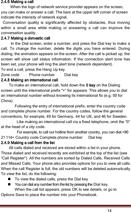   14  2.4.6 Making a call   When the logo of network service provider appears on the screen, you can make or answer a call. The bars at the upper left corner of screen indicate the intensity of network signal.  Conversation  quality  is  significantly  affected  by  obstacles,  thus  moving within  a  small  area  while  making  or  answering  a  call  can  improve  the conversation quality. 2.4.7 Making a domestic call             In the Dial screen, enter a number, and press the Dial key to make a call.  To  change  the  number,  delete  the  digits  you  have  entered.  During dialing, the animation appears on the screen. After the call is picked up, the screen  will  show  call  status  information.  If  the  connection  alert  to ne  has been set, your phone will ring the alert tone (network dependent).   To end a call, press the Hang Up key.   Zone code          Phone number          Dial key 2.4.8 Making an international call                         To make an international call, hold down the 0 key on the Dialing screen until the international prefix &quot;+” for appears. This allows you to dial an international number without knowing its international fix (e.g. 00 for China).     Following the entry of international prefix, enter the country code and complete phone number. For the country codes, follow the general conventions, for example, 49 for Germany, 44 for UK, and 46 for Sweden.    Like making an international call via a fixed telephone, omit the “0” at the head of a city code.     For example, to call our hotline from another country, you can dial:+86 21 114+ Country code Complete phone number      Dial key 2.4.9 Making a call from the list             All calls dialed and received are stored within a list in your phone. Those dialed and received recently are exhibited at the top of the list (see “Call Register”). All the numbers are sorted by Dialed Calls, Received Calls and Missed Calls. Your phone also provides options for you to view all calls. When the call Register is full, the old numbers will be deleted automatically. To view the list, do the following:      To view the dialed calls, press the Dial key  You can dial any number from the list by pressing the Dial key. When the call list appears, press OK to see details, or go to Options Save to place the number into your Phonebook.     