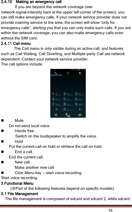   15  2.4.10    Making an emergency call If you are beyond the network coverage (see network-signal-intensity bars at the upper left corner of the screen), you can still make emergency calls. If your network service provider does not provide roaming service to the area, the screen will show “only for emergency calls”, alerting you that you can only make such calls. If you are within the network coverage, you can also make emergency calls even without the SIM card. 2.4.11 Call menu The Call menu is only visible during an active call, and features such as Call Waiting, Call Diverting, and Multiple-party Call are network dependent. Contact your network service provider.   The call options include:    Mute Do not send local voice.    Hands free Switch on the loudspeaker to amplify the voice.    Hold Put the current call on hold or retrieve the call on hold.  End a call. End the current call.  New call Make another new call  Click Menu key -- start voice recording Start voice recording.   3 Functional Menu   (※Part of the following features depend on specific models) 3.1 File Management   The file management is composed of sdcard and sdcard 2, while sdcard 