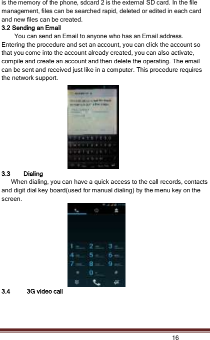   16  is the memory of the phone, sdcard 2 is the external SD card. In the file management, files can be searched rapid, deleted or edited in each card and new files can be created.   3.2 Sending an Email         You can send an Email to anyone who has an Email address. Entering the procedure and set an account, you can click the account so that you come into the account already created, you can also activate, compile and create an account and then delete the operating. The email can be sent and received just like in a computer. This procedure requires the network support. 3.3 Dialing     When dialing, you can have a quick access to the call records, contacts and digit dial key board(used for manual dialing) by the menu key on the screen. 3.4   3G video call   