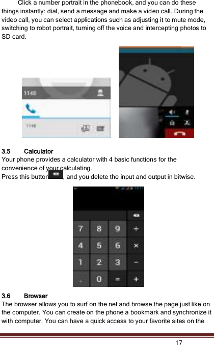   17            Click a number portrait in the phonebook, and you can do these things instantly: dial, send a message and make a video call. During the video call, you can select applications such as adjusting it to mute mode, switching to robot portrait, turning off the voice and intercepting photos to SD card.                  3.5 Calculator Your phone provides a calculator with 4 basic functions for the convenience of your calculating. Press this button , and you delete the input and output in bitwise.              3.6 Browser   The browser allows you to surf on the net and browse the page just like on the computer. You can create on the phone a bookmark and synchronize it with computer. You can have a quick access to your favorite sites on the 