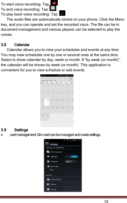   19   To start voice recording: Tap   To end voice recording: Tap   To play back voice recording: Tap     The audio files are automatically stored on your phone. Click the Menu key, and you can operate and set the recorded voice. The file can be in document management and various players can be selected to play the voices.    3.8 Calendar       Calendar allows you to view your schedules and events at any time. You may view schedules one by one or several ones at the same time.   Select to show calendar by day, week or month. If “by week (or month)”, the calendar will be shown by week (or month). This application is convenient for you to view schedule or add events. 3.9 Settings  card management: Sim card can be managed and made settings. 