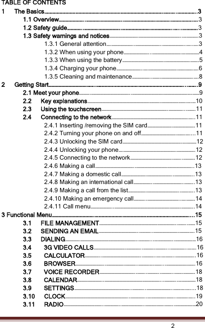    2  TABLE OF CONTENTS 1      The Basics………………………………………………………………………………………….………..……………..3 1.1 Overview…………………..…………………………..………………………………….……………….….3 1.2 Safety guide…………..…………………………..……………………………………..…...………….3 1.3 Safety warnings and notices…………………….………………………………..………….3 1.3.1 General attention….………………..…………………..………………..…..….3 1.3.2 When using your phone…………………...…………………….……………4 1.3.3 When using the battery……………………………….………………….…….5 1.3.4 Charging your phone…………………..….…………………….………….….6 1.3.5 Cleaning and maintenance……………..…….……………………….….8 2      Getting Start…………………………………..…………………………………………………………………...……..9 2.1 Meet your phone……….……………………………..…………………………………………….……9 2.2      Key explanations……………………………………………………….………………….….…10 2.3      Using the touchscreen………………………………………………….…………...…….11 2.4      Connecting to the network………………………………………………………….…..11 2.4.1 Inserting /removing the SIM card………………….……………….11 2.4.2 Turning your phone on and off………………………….…….…....11 2.4.3 Unlocking the SIM card…………………………………………….…………12 2.4.4 Unlocking your phone….……………………………………….…………….12 2.4.5 Connecting to the network……………………………….……..……….12 2.4.6 Making a call……………………………..…………………………………………..13 2.4.7 Making a domestic call………………….…………………..……………..13 2.4.8 Making an international call……………..……………………..……..13 2.4.9 Making a call from the list…………….………………………..………..13 2.4.10 Making an emergency call………..………………………..….…….14 2.4.11 Call menu………………..………………………………………………….………..14 3 Functional Menu……………………………….………………………………………………………………………....15 3.1      FILE MANAGEMENT…………………………………………………………..……..……15 3.2      SENDING AN EMAIL……………………………..………..………………….………….15 3.3      DIALING………….…………………………………………..………...……………..………………16 3.4        3G VIDEO CALLS……………………….…………..……….………...…………..…….16 3.5        CALCULATOR…………..……………………………..………..….………..……………..16 3.6        BROWSER……………………..…………….………..………….……...…………………….16 3.7        VOICE RECORDER…………………………..……..………..………..…….……….18 3.8        CALENDAR…………………..…………………………………………...………..……………18 3.9        SETTINGS…………………………………………..………..…………………..……….…....18 3.10      CLOCK………………………………………………..…………..…………….……..……….…..19 3.11      RADIO……………………………..…………..………………..…………….……..………………20 