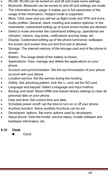   20   WLAN: WLAN can be turned on and off and made some settings.  Bluetooth: Bluetooth can be turned on and off and settings are made.  The information flow usage: It makes you in full awareness of the usage of the information. Hotspot mode is supported.  More: Click more and you will set up flight mode and VPN and more.  Audio profiles: General, silent, meeting and outdoor optional. In the meanwhile, customized setting-up of some scene modes are allowed.  Select a mode and enter the customized setting-up, operational are vibration, volume, ring tones, notifications and key beep, etc.    Display: Customized setting-up of the phone luminance, wallpaper, the screen and screen time-out and font size is allowed.    Storage: The internal memory of the storage card and of the phone is shown.  Battery: The usage detail of the battery is shown.  Applications: View, manage and delete the applications on your phone.  Account and synchronization: Set the synchronization of your phone account with your phone.  Location service: Set the service during the locating.  Safety: Set unlocking pattern; lock the ซิม card; set the SD card.  Language and keypad: Select a language and input method.  Backup and reset: Reset DRM and restore factory settings to clear all personal data on your phone.    Date and time: Set current time and date.  Schedule power on/off: set the time to turn on or off your phone.  Auxiliary function: Some auxiliary functions can be set.  Developers’ options: Set some options used by developers.  About phone: View the model, service status, mobile software and hardware information, etc.  3.10 Clock  Clock 