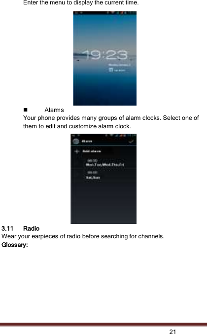   21  Enter the menu to display the current time.  Alarms Your phone provides many groups of alarm clocks. Select one of them to edit and customize alarm clock. 3.11 Radio Wear your earpieces of radio before searching for channels.  Glossary: 