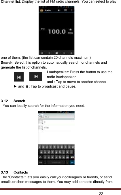   22  Channel list: Display the list of FM radio channels. You can select to play one of them. (the list can contain 20 channels maximum) Search: Select this option to automatically search for channels and generate the list of channels. Loudspeaker: Press the button to use the radio loudspeaker. and : Tap to move to another channel. ► and : Tap to broadcast and pause.   3.12 Search   You can locally search for the information you need.  3.13 Contacts The “Contacts ” lets you easily call your colleagues or friends, or send emails or short messages to them. You may add contacts directly from 