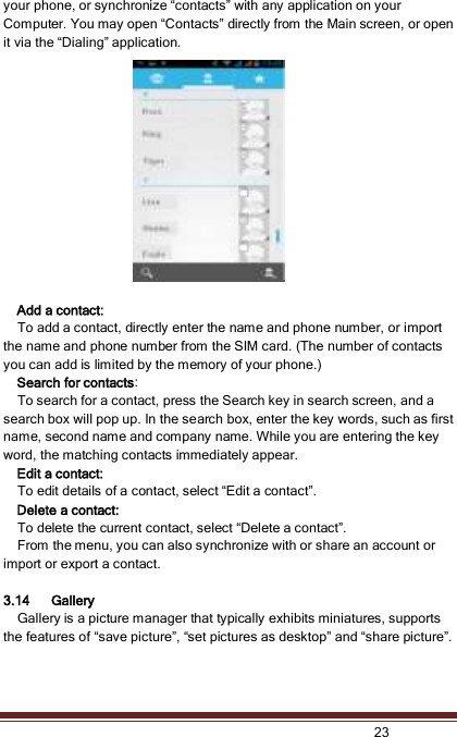   23  your phone, or synchronize “contacts” with any application on your Computer. You may open “Contacts” directly from the Main screen, or open it via the “Dialing” application.    Add a contact:   To add a contact, directly enter the name and phone number, or import the name and phone number from the SIM card. (The number of contacts you can add is limited by the memory of your phone.)   Search for contacts:   To search for a contact, press the Search key in search screen, and a search box will pop up. In the search box, enter the key words, such as first name, second name and company name. While you are entering the key word, the matching contacts immediately appear.   Edit a contact:   To edit details of a contact, select “Edit a contact”.    Delete a contact:   To delete the current contact, select “Delete a contact”.   From the menu, you can also synchronize with or share an account or import or export a contact.  3.14 Gallery    Gallery is a picture manager that typically exhibits miniatures, supports the features of “save picture”, “set pictures as desktop” and “share picture”.   