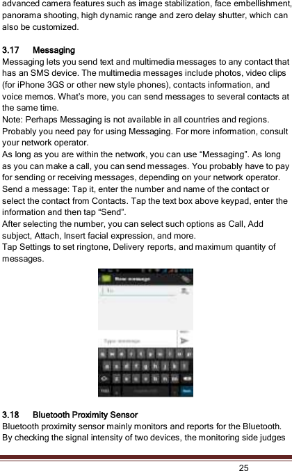   25  advanced camera features such as image stabilization, face embellishment, panorama shooting, high dynamic range and zero delay shutter, which can also be customized.      3.17 Messaging Messaging lets you send text and multimedia messages to any contact that has an SMS device. The multimedia messages include photos, video clips (for iPhone 3GS or other new style phones), contacts information, and voice memos. What’s more, you can send messages to several contacts at the same time.   Note: Perhaps Messaging is not available in all countries and regions. Probably you need pay for using Messaging. For more information, consult your network operator.   As long as you are within the network, you can use “Messaging”. As long as you can make a call, you can send messages. You probably have to pay for sending or receiving messages, depending on your network operator.   Send a message: Tap it, enter the number and name of the contact or select the contact from Contacts. Tap the text box above keypad, enter the information and then tap “Send”.   After selecting the number, you can select such options as Call, Add subject, Attach, Insert facial expression, and more.   Tap Settings to set ringtone, Delivery reports, and maximum quantity of messages.    3.18 Bluetooth Proximity Sensor Bluetooth proximity sensor mainly monitors and reports for the Bluetooth. By checking the signal intensity of two devices, the monitoring side judges 
