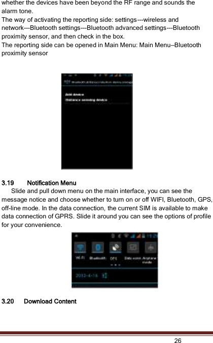   26  whether the devices have been beyond the RF range and sounds the alarm tone. The way of activating the reporting side: settings---wireless and network---Bluetooth settings---Bluetooth advanced settings---Bluetooth proximity sensor, and then check in the box. The reporting side can be opened in Main Menu: Main Menu—Bluetooth proximity sensor   3.19   Notification Menu       Slide and pull down menu on the main interface, you can see the message notice and choose whether to turn on or off WIFI, Bluetooth, GPS, off-line mode. In the data connection, the current SIM is available to make data connection of GPRS. Slide it around you can see the options of profile for your convenience.  3.20 Download Content 