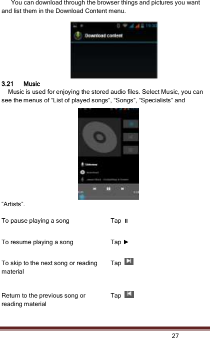   27        You can download through the browser things and pictures you want and list them in the Download Content menu.     3.21 Music   Music is used for enjoying the stored audio files. Select Music, you can see the menus of “List of played songs”, “Songs”, “Specialists” and “Artists”.  To pause playing a song             Tap  To resume playing a song           Tap ► To skip to the next song or reading material       Tap   Return to the previous song or reading material Tap   