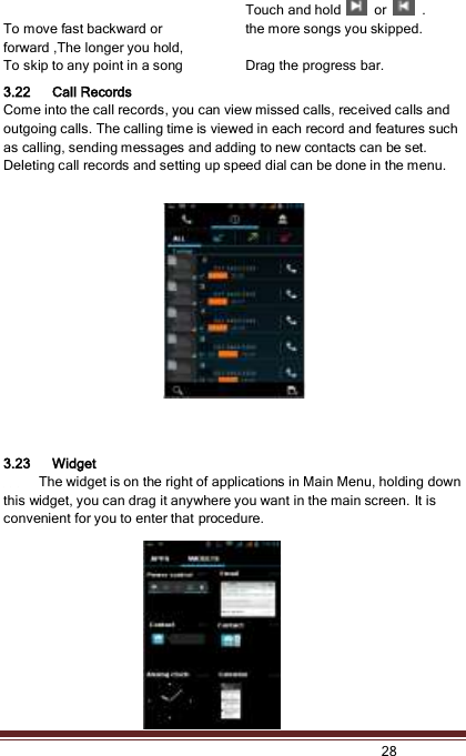   28   To move fast backward or forward ,The longer you hold,   Touch and hold    or    . the more songs you skipped.   To skip to any point in a song Drag the progress bar.   3.22 Call Records Come into the call records, you can view missed calls, received calls and outgoing calls. The calling time is viewed in each record and features such as calling, sending messages and adding to new contacts can be set. Deleting call records and setting up speed dial can be done in the menu.       3.23 Widget      The widget is on the right of applications in Main Menu, holding down this widget, you can drag it anywhere you want in the main screen. It is convenient for you to enter that procedure. 