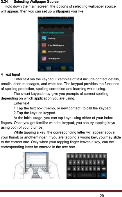   29  3.24 Selecting Wallpaper Source   Hold down the main screen, the options of selecting wallpaper source will appear, then you can set up wallpapers you like. 4 Text Input Enter text via the keypad. Examples of text include contact details, emails, short messages, and websites. The keypad provides the functions of spelling prediction, spelling correction and learning while using.   The smart keypad may give you prompts of correct spelling, depending on which application you are using.     Enter text：   1 Tap the text box (memo, or new contact) to call the keypad. 2 Tap the keys on keypad.   At the initial stage, you can tap keys using either of your index fingers. Once you get familiar with the keypad, you can try tapping keys using both of your thumbs.   While tapping a key, the corresponding letter will appear above your thumb or another finger. If you are tapping a wrong key, you may slide to the correct one. Only when your tapping finger leaves a key, can the corresponding letter be entered in the text box.    