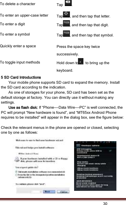   30  To delete a character Tap  . To enter an upper-case letter   Tap , and then tap that letter. To enter a digit Tap , and then tap that digit. To enter a symbol Tap , and then tap that symbol. Quickly enter a space Press the space key twice successively.   To toggle input methods Hold down to   to bring up the keyboard. 5 SD Card Introductions Your mobile phone supports SD card to expand the memory. Install the SD card according to the indication.     As one of storages for your phone, SD card has been set as the default storage at factory. You can directly use it without making any settings. Use as flash disk: If “Phone——Data Wire——PC” is well connected, the PC will prompt “New hardware is found”, and “MT65xx Android Phone requires to be installed” will appear in the dialog box, see the figure below:  Check the relevant menus in the phone are opened or closed, selecting one by one as follows: 