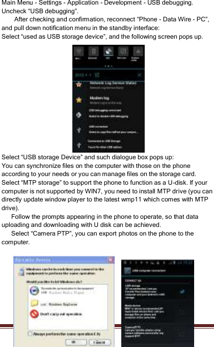   31   Main Menu - Settings - Application - Development - USB debugging. Uncheck “USB debugging”. After checking and confirmation, reconnect “Phone - Data Wire - PC”, and pull down notification menu in the standby interface: Select “used as USB storage device”, and the following screen pops up. Select “USB storage Device” and such dialogue box pops up: You can synchronize files on the computer with those on the phone according to your needs or you can manage files on the storage card. Select “MTP storage” to support the phone to function as a U-disk. If your computer is not supported by WIN7, you need to install MTP drive (you can directly update window player to the latest wmp11 which comes with MTP drive).       Follow the prompts appearing in the phone to operate, so that data uploading and downloading with U disk can be achieved.       Select “Camera PTP”, you can export photos on the phone to the computer.        