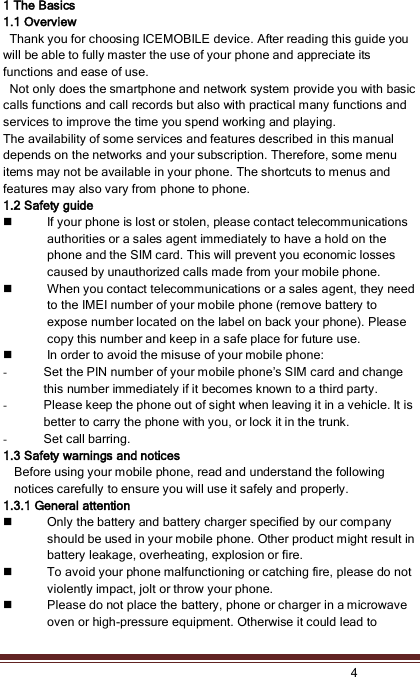    4  1 The Basics 1.1 Overview   Thank you for choosing ICEMOBILE device. After reading this guide you will be able to fully master the use of your phone and appreciate its functions and ease of use.   Not only does the smartphone and network system provide you with basic calls functions and call records but also with practical many functions and services to improve the time you spend working and playing. The availability of some services and features described in this manual depends on the networks and your subscription. Therefore, some menu items may not be available in your phone. The shortcuts to menus and features may also vary from phone to phone.   1.2 Safety guide  If your phone is lost or stolen, please contact telecommunications authorities or a sales agent immediately to have a hold on the phone and the SIM card. This will prevent you economic losses caused by unauthorized calls made from your mobile phone.  When you contact telecommunications or a sales agent, they need to the IMEI number of your mobile phone (remove battery to expose number located on the label on back your phone). Please copy this number and keep in a safe place for future use.  In order to avoid the misuse of your mobile phone: - Set the PIN number of your mobile phone’s SIM card and change this number immediately if it becomes known to a third party.   - Please keep the phone out of sight when leaving it in a vehicle. It is better to carry the phone with you, or lock it in the trunk.   - Set call barring. 1.3 Safety warnings and notices Before using your mobile phone, read and understand the following notices carefully to ensure you will use it safely and properly. 1.3.1 General attention  Only the battery and battery charger specified by our company should be used in your mobile phone. Other product might result in battery leakage, overheating, explosion or fire.  To avoid your phone malfunctioning or catching fire, please do not violently impact, jolt or throw your phone.    Please do not place the battery, phone or charger in a microwave oven or high-pressure equipment. Otherwise it could lead to 