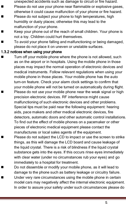    5  unexpected accidents such as damage to circuit or fire hazard.    Please do not use your phone near flammable or explosive gases, otherwise it could cause malfunction of your phone or fire hazard.    Please do not subject your phone to high temperatures, high humidity or dusty places; otherwise this may lead to the malfunction of your phone.  Keep your phone out of the reach of small children. Your phone is not a toy. Children could hurt themselves.  To avoid your phone falling and malfunctioning or being damaged, please do not place it on uneven or unstable surfaces. 1.3.2 notices when using your phone  Turn off your mobile phone where the phone is not allowed, such as on the airport or in hospitals. Using the mobile phone in those places may impact the normal operation of electronic devices and medical instruments. Follow relevant regulations when using your mobile phone in those places. Your mobile phone has the auto turn-on feature. Check your alarm clock settings to confirm that your mobile phone will not be turned on automatically during flight.  Please do not use your mobile phone near the weak signal or high precision electronic devices. RF interference might cause malfunctioning of such electronic devices and other problems. Special tips must be paid near the following equipment: hearing aids, pace makers and other medical electronic devices, fire detectors, automatic doors and other automatic control installations. To find out the effect of mobile phones on a pacemaker or other pieces of electronic medical equipment please contact the manufactures or local sales agents of the equipment.    Please do not subject the LCD to impact or use the screen to strike things, as this will damage the LCD board and cause leakage of the liquid crystal. There is a risk of blindness if the liquid crystal substance gets into the eyes. If this occurs rinse eyes immediately with clear water (under no circumstances rub your eyes) and go immediately to a hospital for treatment.    Do not dissemble or modify your mobile phone, as it will lead to damage to the phone such as battery leakage or circuitry failure.  Under very rare circumstances using the mobile phone in certain model cars may negatively affect the internal electronic equipment. In order to assure your safety under such circumstances please do 