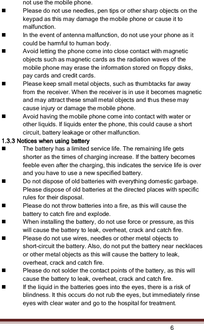    6  not use the mobile phone.  Please do not use needles, pen tips or other sharp objects on the keypad as this may damage the mobile phone or cause it to malfunction.  In the event of antenna malfunction, do not use your phone as it could be harmful to human body.  Avoid letting the phone come into close contact with magnetic objects such as magnetic cards as the radiation waves of the mobile phone may erase the information stored on floppy disks, pay cards and credit cards.  Please keep small metal objects, such as thumbtacks far away from the receiver. When the receiver is in use it becomes magnetic and may attract these small metal objects and thus these may cause injury or damage the mobile phone.  Avoid having the mobile phone come into contact with water or other liquids. If liquids enter the phone, this could cause a short circuit, battery leakage or other malfunction. 1.3.3 Notices when using battery  The battery has a limited service life. The remaining life gets shorter as the times of charging increase. If the battery becomes feeble even after the charging, this indicates the service life is over and you have to use a new specified battery.  Do not dispose of old batteries with everything domestic garbage. Please dispose of old batteries at the directed places with specific rules for their disposal.  Please do not throw batteries into a fire, as this will cause the battery to catch fire and explode.  When installing the battery, do not use force or pressure, as this will cause the battery to leak, overheat, crack and catch fire.  Please do not use wires, needles or other metal objects to short-circuit the battery. Also, do not put the battery near necklaces or other metal objects as this will cause the battery to leak, overheat, crack and catch fire.  Please do not solder the contact points of the battery, as this will cause the battery to leak, overheat, crack and catch fire.    If the liquid in the batteries goes into the eyes, there is a risk of blindness. It this occurs do not rub the eyes, but immediately rinse eyes with clear water and go to the hospital for treatment. 