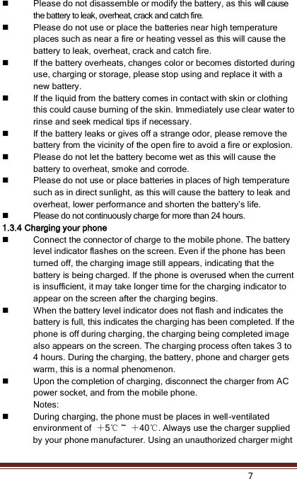    7   Please do not disassemble or modify the battery, as this will cause the battery to leak, overheat, crack and catch fire.  Please do not use or place the batteries near high temperature places such as near a fire or heating vessel as this will cause the battery to leak, overheat, crack and catch fire.  If the battery overheats, changes color or becomes distorted during use, charging or storage, please stop using and replace it with a new battery.  If the liquid from the battery comes in contact with skin or clothing this could cause burning of the skin. Immediately use clear water to rinse and seek medical tips if necessary.  If the battery leaks or gives off a strange odor, please remove the battery from the vicinity of the open fire to avoid a fire or explosion.  Please do not let the battery become wet as this will cause the battery to overheat, smoke and corrode.  Please do not use or place batteries in places of high temperature such as in direct sunlight, as this will cause the battery to leak and overheat, lower performance and shorten the battery’s life.  Please do not continuously charge for more than 24 hours. 1.3.4 Charging your phone  Connect the connector of charge to the mobile phone. The battery level indicator flashes on the screen. Even if the phone has been turned off, the charging image still appears, indicating that the battery is being charged. If the phone is overused when the current is insufficient, it may take longer time for the charging indicator to appear on the screen after the charging begins.  When the battery level indicator does not flash and indicates the battery is full, this indicates the charging has been completed. If the phone is off during charging, the charging being completed image also appears on the screen. The charging process often takes 3 to 4 hours. During the charging, the battery, phone and charger gets warm, this is a normal phenomenon.  Upon the completion of charging, disconnect the charger from AC power socket, and from the mobile phone. Notes:  During charging, the phone must be places in well-ventilated environment of  ＋5℃ ~  ＋40℃. Always use the charger supplied by your phone manufacturer. Using an unauthorized charger might 