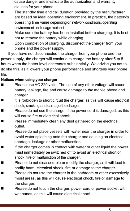    8  cause danger and invalidate the authorization and warranty clauses for your phone.    The standby time and call duration provided by the manufacturer are based on ideal operating environment. In practice, the battery’s operating time varies depending on network conditions, operating environment and usage methods.  Make sure the battery has been installed before charging. It is best not to remove the battery while charging.  Upon completion of charging, disconnect the charger from your phone and the power supply. If you have not disconnected the charger from your phone and the power supply, the charger will continue to charge the battery after 5 to 8 hours when the batter level decreases substantially. We advise you not to do like this, as it lowers your phone performance and shortens your phone life. Notices when using your charger  Please use AC 220 volts. The use of any other voltage will cause battery leakage, fire and cause damage to the mobile phone and charger.  It is forbidden to short circuit the charger, as this will cause electrical shock, smoking and damage the charger.    Please do not use the charger if the power cord is damaged, as this will cause fire or electrical shock.  Please immediately clean any dust gathered on the electrical outlet.  Please do not place vessels with water near the charger in order to avoid water splashing onto the charger and causing an electrical shortage, leakage or other malfunction.  If the charger comes in contact with water or other liquid the power must immediately be switched off to avoid an electrical short or shock, fire or malfunction of the charger.  Please do not disassemble or modify the charger, as it will lead to bodily harm, electrical shock, fire or damage to the charger.  Please do not use the charger in the bathroom or other excessively moist areas, as this will cause electrical chock, fire or damage to the charger.  Please do not touch the charger, power cord or power socket with wet hands, as this will cause electrical shock. 