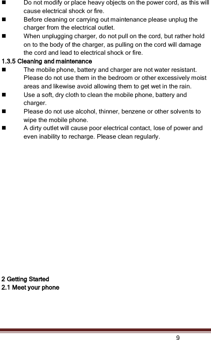    9   Do not modify or place heavy objects on the power cord, as this will cause electrical shock or fire.  Before cleaning or carrying out maintenance please unplug the charger from the electrical outlet.  When unplugging charger, do not pull on the cord, but rather hold on to the body of the charger, as pulling on the cord will damage the cord and lead to electrical shock or fire. 1.3.5 Cleaning and maintenance  The mobile phone, battery and charger are not water resistant. Please do not use them in the bedroom or other excessively moist areas and likewise avoid allowing them to get wet in the rain.  Use a soft, dry cloth to clean the mobile phone, battery and charger.  Please do not use alcohol, thinner, benzene or other solvents to wipe the mobile phone.  A dirty outlet will cause poor electrical contact, lose of power and even inability to recharge. Please clean regularly.                 2 Getting Started 2.1 Meet your phone  