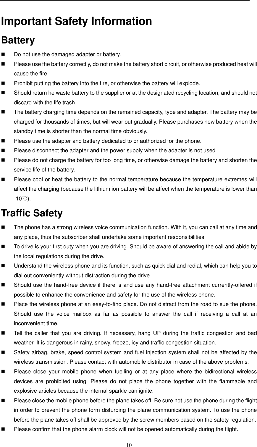  10  Important Safety Information  Battery                                                                              Do not use the damaged adapter or battery.   Please use the battery correctly, do not make the battery short circuit, or otherwise produced heat will cause the fire.   Prohibit putting the battery into the fire, or otherwise the battery will explode.   Should return he waste battery to the supplier or at the designated recycling location, and should not discard with the life trash.     The battery charging time depends on the remained capacity, type and adapter. The battery may be charged for thousands of times, but will wear out gradually. Please purchases new battery when the standby time is shorter than the normal time obviously.     Please use the adapter and battery dedicated to or authorized for the phone.   Please disconnect the adapter and the power supply when the adapter is not used.   Please do not charge the battery for too long time, or otherwise damage the battery and shorten the service life of the battery.    Please cool or heat the battery to the normal temperature because the temperature extremes will affect the charging (because the lithium ion battery will be affect when the temperature is lower than -10℃). Traffic Safety                                                                       The phone has a strong wireless voice communication function. With it, you can call at any time and any place, thus the subscriber shall undertake some important responsibilities.    To drive is your first duty when you are driving. Should be aware of answering the call and abide by the local regulations during the drive.   Understand the wireless phone and its function, such as quick dial and redial, which can help you to dial out conveniently without distraction during the drive.   Should use the hand-free device if there is and use any hand-free attachment currently-offered if possible to enhance the convenience and safety for the use of the wireless phone.     Place the wireless phone at an easy-to-find place. Do not distract from the road to sue the phone. Should  use  the  voice  mailbox  as  far  as  possible  to  answer  the  call  if  receiving  a  call  at  an inconvenient time.   Tell the  caller  that  you  are driving.  If  necessary,  hang  UP  during the  traffic congestion  and bad weather. It is dangerous in rainy, snowy, freeze, icy and traffic congestion situation.     Safety airbag, brake, speed control system and fuel injection system shall not be affected by the wireless transmission. Please contact with automobile distributor in case of the above problems.    Please  close  your  mobile  phone  when  fuelling  or  at  any  place  where  the  bidirectional  wireless devices  are  prohibited  using.  Please  do  not  place  the  phone  together  with  the  flammable  and explosive articles because the internal sparkle can ignite.   Please close the mobile phone before the plane takes off. Be sure not use the phone during the flight in order to prevent the phone form disturbing the plane communication system. To use the phone before the plane takes off shall be approved by the screw members based on the safety regulation.    Please confirm that the phone alarm clock will not be opened automatically during the flight.   