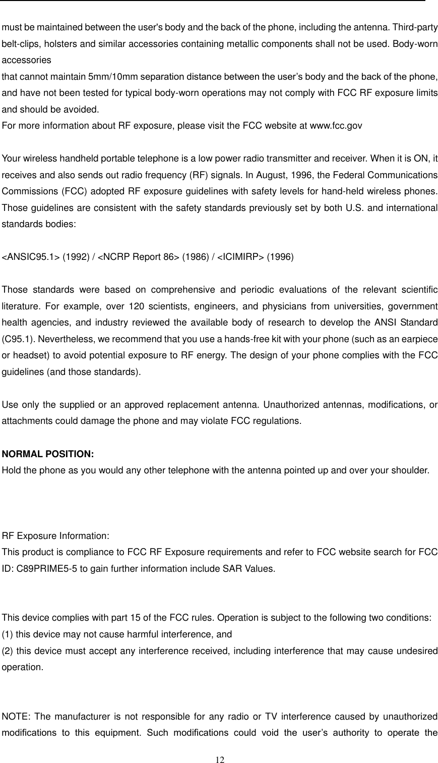  12  must be maintained between the user&apos;s body and the back of the phone, including the antenna. Third-party belt-clips, holsters and similar accessories containing metallic components shall not be used. Body-worn accessories that cannot maintain 5mm/10mm separation distance between the user’s body and the back of the phone, and have not been tested for typical body-worn operations may not comply with FCC RF exposure limits and should be avoided. For more information about RF exposure, please visit the FCC website at www.fcc.gov  Your wireless handheld portable telephone is a low power radio transmitter and receiver. When it is ON, it receives and also sends out radio frequency (RF) signals. In August, 1996, the Federal Communications Commissions (FCC) adopted RF exposure guidelines with safety levels for hand-held wireless phones. Those guidelines are consistent with the safety standards previously set by both U.S. and international standards bodies:  &lt;ANSIC95.1&gt; (1992) / &lt;NCRP Report 86&gt; (1986) / &lt;ICIMIRP&gt; (1996)  Those  standards  were  based  on  comprehensive  and  periodic  evaluations  of  the  relevant  scientific literature.  For  example,  over  120 scientists,  engineers,  and  physicians  from  universities,  government health agencies,  and industry reviewed the available body  of  research to develop the ANSI Standard (C95.1). Nevertheless, we recommend that you use a hands-free kit with your phone (such as an earpiece or headset) to avoid potential exposure to RF energy. The design of your phone complies with the FCC guidelines (and those standards).  Use only the supplied or an approved replacement antenna. Unauthorized antennas, modifications, or attachments could damage the phone and may violate FCC regulations.   NORMAL POSITION:  Hold the phone as you would any other telephone with the antenna pointed up and over your shoulder.    RF Exposure Information: This product is compliance to FCC RF Exposure requirements and refer to FCC website search for FCC ID: C89PRIME5-5 to gain further information include SAR Values.    This device complies with part 15 of the FCC rules. Operation is subject to the following two conditions: (1) this device may not cause harmful interference, and (2) this device must accept any interference received, including interference that may cause undesired operation.   NOTE: The manufacturer is  not responsible  for  any  radio  or  TV interference caused  by unauthorized modifications  to  this  equipment.  Such  modifications  could  void  the  user’s  authority  to  operate  the 