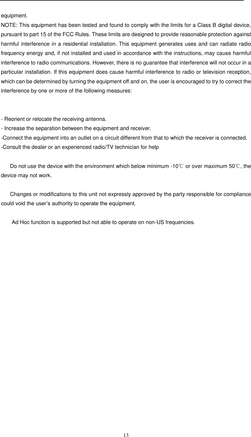  13  equipment. NOTE: This equipment has been tested and found to comply with the limits for a Class B digital device, pursuant to part 15 of the FCC Rules. These limits are designed to provide reasonable protection against harmful interference in a residential installation. This equipment generates uses and can radiate radio frequency energy and, if not installed and used in accordance with the instructions, may cause harmful interference to radio communications. However, there is no guarantee that interference will not occur in a particular installation. If this equipment does cause harmful interference to radio or television reception, which can be determined by turning the equipment off and on, the user is encouraged to try to correct the interference by one or more of the following measures:   - Reorient or relocate the receiving antenna. - Increase the separation between the equipment and receiver. -Connect the equipment into an outlet on a circuit different from that to which the receiver is connected. -Consult the dealer or an experienced radio/TV technician for help        Do not use the device with the environment which below minimum -10℃ or over maximum 50℃, the device may not work.        Changes or modifications to this unit not expressly approved by the party responsible for compliance could void the user’s authority to operate the equipment.  Ad Hoc function is supported but not able to operate on non-US frequencies.     