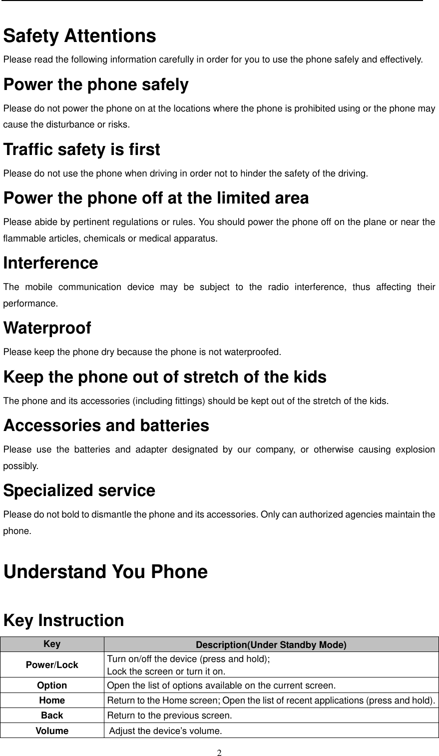  2  Safety Attentions   Please read the following information carefully in order for you to use the phone safely and effectively. Power the phone safely  Please do not power the phone on at the locations where the phone is prohibited using or the phone may cause the disturbance or risks. Traffic safety is first   Please do not use the phone when driving in order not to hinder the safety of the driving.   Power the phone off at the limited area  Please abide by pertinent regulations or rules. You should power the phone off on the plane or near the flammable articles, chemicals or medical apparatus.    Interference   The  mobile  communication  device  may  be  subject  to  the  radio  interference,  thus  affecting  their performance.  Waterproof Please keep the phone dry because the phone is not waterproofed.   Keep the phone out of stretch of the kids   The phone and its accessories (including fittings) should be kept out of the stretch of the kids. Accessories and batteries Please  use  the  batteries  and  adapter  designated  by  our  company,  or  otherwise  causing  explosion possibly. Specialized service  Please do not bold to dismantle the phone and its accessories. Only can authorized agencies maintain the phone.  Understand You Phone    Key Instruction  Key Description(Under Standby Mode) Power/Lock Turn on/off the device (press and hold); Lock the screen or turn it on. Option Open the list of options available on the current screen. Home Return to the Home screen; Open the list of recent applications (press and hold). Back Return to the previous screen. Volume  Adjust the device’s volume.  