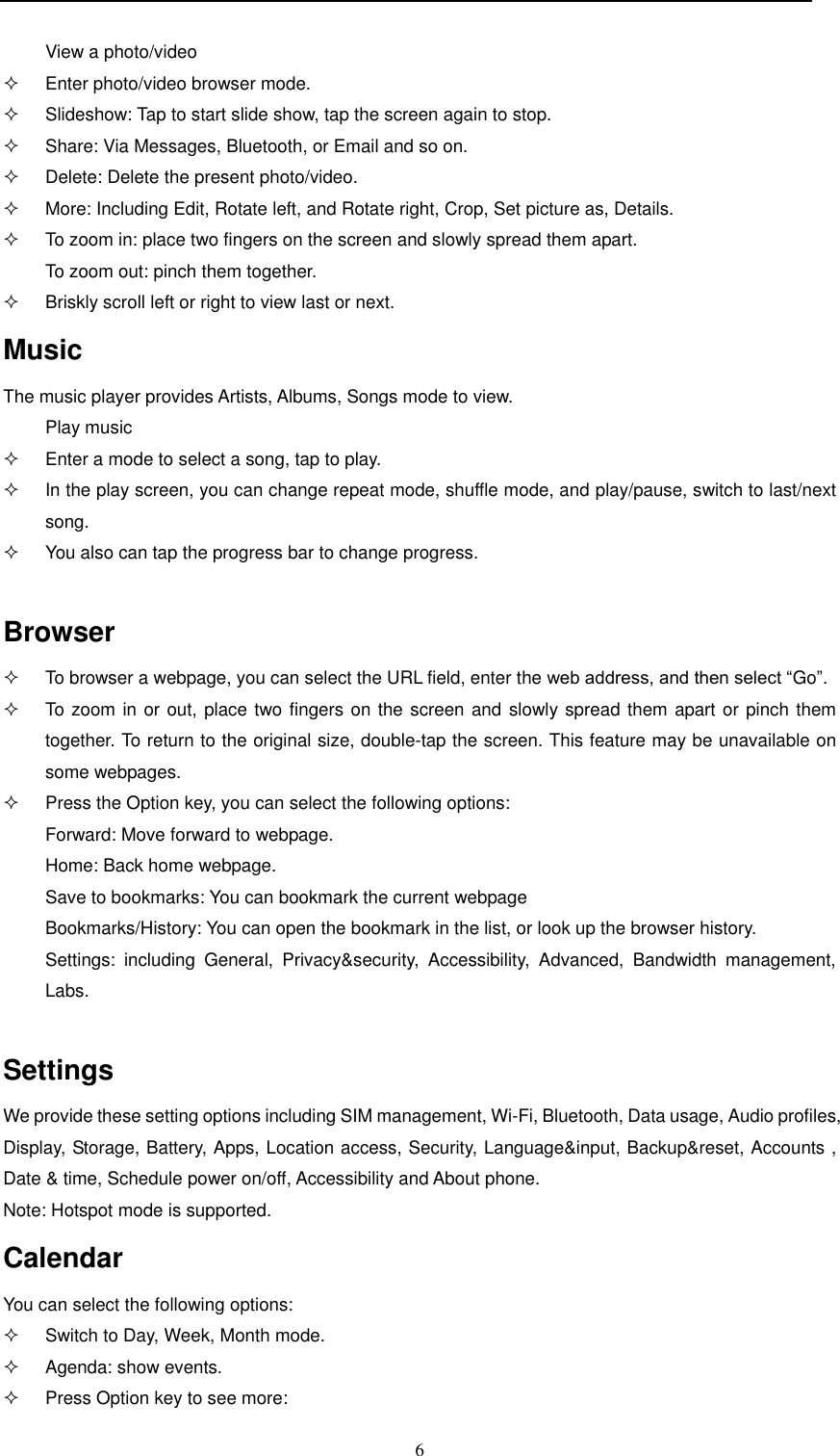  6  View a photo/video   Enter photo/video browser mode.   Slideshow: Tap to start slide show, tap the screen again to stop.   Share: Via Messages, Bluetooth, or Email and so on.   Delete: Delete the present photo/video.   More: Including Edit, Rotate left, and Rotate right, Crop, Set picture as, Details.   To zoom in: place two fingers on the screen and slowly spread them apart.  To zoom out: pinch them together.   Briskly scroll left or right to view last or next. Music The music player provides Artists, Albums, Songs mode to view. Play music   Enter a mode to select a song, tap to play.   In the play screen, you can change repeat mode, shuffle mode, and play/pause, switch to last/next song.   You also can tap the progress bar to change progress.  Browser   To browser a webpage, you can select the URL field, enter the web address, and then select “Go”.   To zoom in or out, place two fingers on the screen and slowly spread them apart or pinch them together. To return to the original size, double-tap the screen. This feature may be unavailable on some webpages.   Press the Option key, you can select the following options: Forward: Move forward to webpage. Home: Back home webpage. Save to bookmarks: You can bookmark the current webpage Bookmarks/History: You can open the bookmark in the list, or look up the browser history. Settings:  including  General,  Privacy&amp;security,  Accessibility,  Advanced,  Bandwidth  management, Labs.  Settings We provide these setting options including SIM management, Wi-Fi, Bluetooth, Data usage, Audio profiles, Display, Storage, Battery, Apps, Location access, Security, Language&amp;input, Backup&amp;reset, Accounts , Date &amp; time, Schedule power on/off, Accessibility and About phone. Note: Hotspot mode is supported. Calendar You can select the following options:   Switch to Day, Week, Month mode.   Agenda: show events.   Press Option key to see more:  