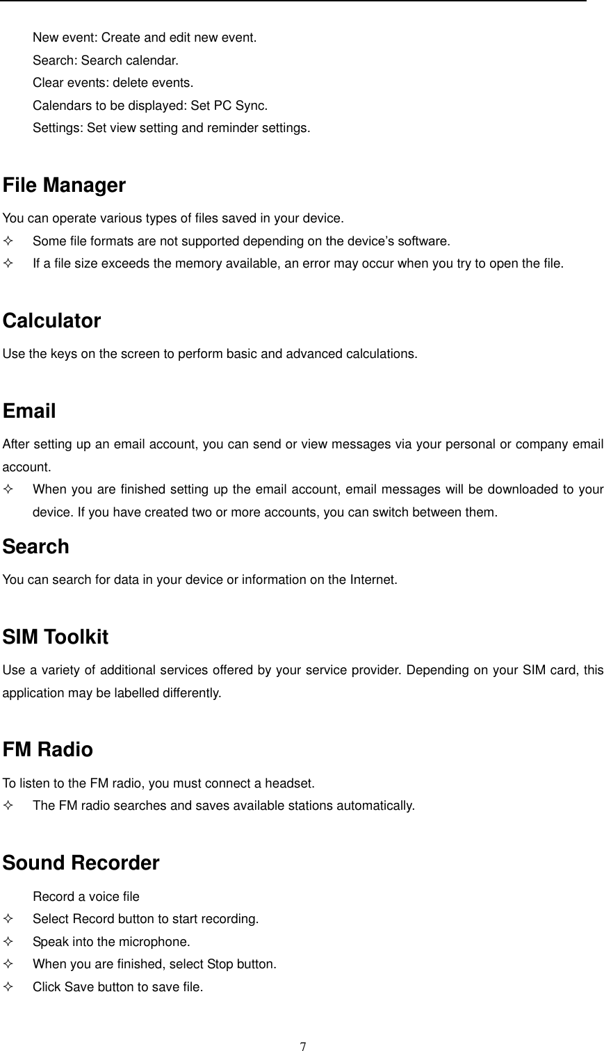 7  New event: Create and edit new event. Search: Search calendar. Clear events: delete events. Calendars to be displayed: Set PC Sync. Settings: Set view setting and reminder settings.  File Manager You can operate various types of files saved in your device.   Some file formats are not supported depending on the device’s software.   If a file size exceeds the memory available, an error may occur when you try to open the file.  Calculator Use the keys on the screen to perform basic and advanced calculations.  Email After setting up an email account, you can send or view messages via your personal or company email account.    When you are finished setting up the email account, email messages will be downloaded to your device. If you have created two or more accounts, you can switch between them. Search You can search for data in your device or information on the Internet.  SIM Toolkit Use a variety of additional services offered by your service provider. Depending on your SIM card, this application may be labelled differently.  FM Radio To listen to the FM radio, you must connect a headset.    The FM radio searches and saves available stations automatically.  Sound Recorder Record a voice file   Select Record button to start recording.   Speak into the microphone.   When you are finished, select Stop button.   Click Save button to save file.  